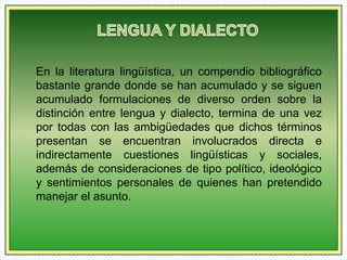 En la literatura lingüística, un compendio bibliográfico 
bastante grande donde se han acumulado y se siguen 
acumulado formulaciones de diverso orden sobre la 
distinción entre lengua y dialecto, termina de una vez 
por todas con las ambigüedades que dichos términos 
presentan se encuentran involucrados directa e 
indirectamente cuestiones lingüísticas y sociales, 
además de consideraciones de tipo político, ideológico 
y sentimientos personales de quienes han pretendido 
manejar el asunto. 
 