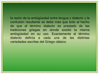 la razón de la ambigüedad entre lengua y dialecto y la 
confusión resultante se debe más que todo al hecho 
de que el término dialecto es prestado de las 
tradiciones griegas en donde existió la misma 
ambigüedad en su uso. Exactamente el término 
dialecto definía a cada una de las distintas 
variedades escritas del Griego clásico. 
 