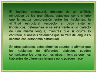 El lingüista estructural, después de un análisis 
minucioso de las gramáticas, establece como criterio 
que la mutua comprensión entre los hablantes, la 
similitud estructural respecto a otros sistemas 
lingüísticos, determinan si se está frente a un dialecto 
de una misma lengua, mientras que si ocurre lo 
contrario, el análisis determina que se trata de lenguas o 
idiomas con autonomía estructural. 
En otras palabras, estos términos apuntan a afirmar que 
los hablantes de diferentes dialectos pueden 
comunicarse los unos con los otros, mientras que los 
hablantes de diferentes lenguas no lo pueden hacer 
 