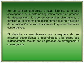 En un sentido diacrònico, o sea histórico, la lengua 
corresponde a un sistema lingüístico común en proceso 
de desaparición, lo que se denomina divergencia, o 
también a un sistema lingüístico común que ha resultado 
de la unificación de varios sistemas, lo que se denomina 
convergencia. 
El dialecto es sencillamente uno cualquiera de los 
sistemas dependientes o subordinados a la lengua que 
históricamente resultó por un proceso de divergencia o 
convergencia. 
 