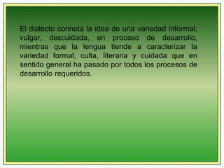 El dialecto connota la idea de una variedad informal, 
vulgar, descuidada, en proceso de desarrollo, 
mientras que la lengua tiende a caracterizar la 
variedad formal, culta, literaria y cuidada que en 
sentido general ha pasado por todos los procesos de 
desarrollo requeridos. 
 