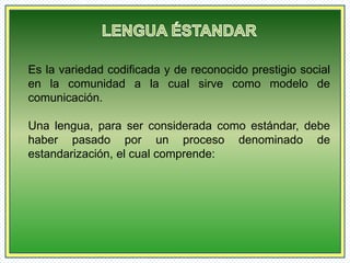Es la variedad codificada y de reconocido prestigio social 
en la comunidad a la cual sirve como modelo de 
comunicación. 
Una lengua, para ser considerada como estándar, debe 
haber pasado por un proceso denominado de 
estandarización, el cual comprende: 
 
