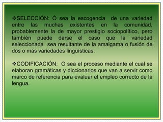 SELECCIÓN: Ó sea la escogencia de una variedad 
entre las muchas existentes en la comunidad, 
probablemente la de mayor prestigio sociopolítico, pero 
también puede darse el caso que la variedad 
seleccionada sea resultante de la amalgama o fusión de 
dos o más variedades lingüísticas. 
CODIFICACIÓN: O sea el proceso mediante el cual se 
elaboran gramáticas y diccionarios que van a servir como 
marco de referencia para evaluar el empleo correcto de la 
lengua. 
 