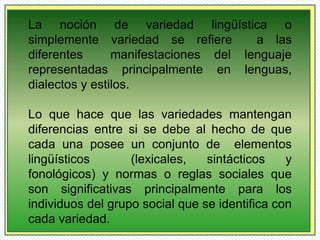 La noción de variedad lingüística o 
simplemente variedad se refiere a las 
diferentes manifestaciones del lenguaje 
representadas principalmente en lenguas, 
dialectos y estilos. 
Lo que hace que las variedades mantengan 
diferencias entre si se debe al hecho de que 
cada una posee un conjunto de elementos 
lingüísticos (lexicales, sintácticos y 
fonológicos) y normas o reglas sociales que 
son significativas principalmente para los 
individuos del grupo social que se identifica con 
cada variedad. 
 