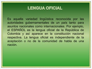 Es aquella variedad lingüística reconocida por las 
autoridades gubernamentales de un país tanto para 
asuntos nacionales como internacionales. Por ejemplo, 
el ESPAÑOL es la lengua oficial de la República de 
Colombia y así aparece en la constitución nacional 
respectiva. La lengua oficial es independiente de la 
aceptación o no de la comunidad de habla de una 
nación. 
 