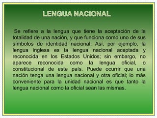 Se refiere a la lengua que tiene la aceptación de la 
totalidad de una nación, y que funciona como uno de sus 
símbolos de identidad nacional. Así, por ejemplo, la 
lengua inglesa es la lengua nacional aceptada y 
reconocida en los Estados Unidos; sin embargo, no 
aparece reconocida como la lengua oficial, o 
constitucional de este país. Puede ocurrir que una 
nación tenga una lengua nacional y otra oficial; lo más 
conveniente para la unidad nacional es que tanto la 
lengua nacional como la oficial sean las mismas. 
 