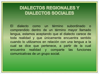 El dialecto como un término subordinado o 
comprendido dentro de un término mayor llamado 
lengua, estamos aceptando que el dialecto carece de 
toda realidad y que únicamente encuentra sentido 
cuando lo utilizamos en relación con una lengua a la 
cual se dice que pertenece, a partir de la cual 
encuentra realidad y comparte las funciones 
comunicativas de un grupo social. 
 