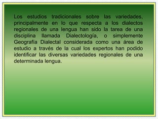 Los estudios tradicionales sobre las variedades, 
principalmente en lo que respecta a los dialectos 
regionales de una lengua han sido la tarea de una 
disciplina llamada Dialectología, o simplemente 
Geografía Dialectal considerada como una área de 
estudio a través de la cual los expertos han podido 
identificar las diversas variedades regionales de una 
determinada lengua. 
 