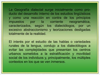La Geografía dialectal surge inicialmente como pro-ducto 
del desarrollo interno de los estudios lingüísticos 
y como una reacción en contra de los principios 
impuestos por la corriente neogramática, 
caracterizados, según los dialectólogos, por un 
excesivo abstraccionismo y teorizaciones desligadas 
totalmente de la realidad. 
El interés por el estudio de las hablas o variedades 
rurales de la lengua, condujo a los dialectólogos a 
evitar las complejidades que presentan los centros 
urbanos sometidos a la estratificación y movilidad 
social de los individuos y, principalmente, los múltiples 
contextos en los que se ven inmersos. 
 