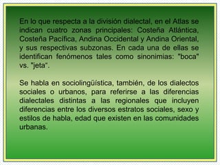 En lo que respecta a la división dialectal, en el Atlas se 
indican cuatro zonas principales: Costeña Atlántica, 
Costeña Pacífica, Andina Occidental y Andina Oriental, 
y sus respectivas subzonas. En cada una de ellas se 
identifican fenómenos tales como sinonimias: "boca" 
vs. "jeta“. 
Se habla en sociolingüística, también, de los dialectos 
sociales o urbanos, para referirse a las diferencias 
dialectales distintas a las regionales que incluyen 
diferencias entre los diversos estratos sociales, sexo y 
estilos de habla, edad que existen en las comunidades 
urbanas. 
 