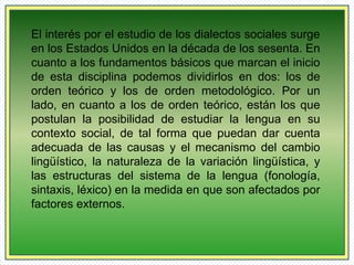 El interés por el estudio de los dialectos sociales surge 
en los Estados Unidos en la década de los sesenta. En 
cuanto a los fundamentos básicos que marcan el inicio 
de esta disciplina podemos dividirlos en dos: los de 
orden teórico y los de orden metodológico. Por un 
lado, en cuanto a los de orden teórico, están los que 
postulan la posibilidad de estudiar la lengua en su 
contexto social, de tal forma que puedan dar cuenta 
adecuada de las causas y el mecanismo del cambio 
lingüístico, la naturaleza de la variación lingüística, y 
las estructuras del sistema de la lengua (fonología, 
sintaxis, léxico) en la medida en que son afectados por 
factores externos. 
 