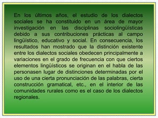 En los últimos años, el estudio de los dialectos 
sociales se ha constituido en un área de mayor 
investigación en las disciplinas sociolingüísticas 
debido a sus contribuciones prácticas al campo 
lingüístico, educativo y social. En consecuencia, los 
resultados han mostrado que la distinción existente 
entre los dialectos sociales obedecen principalmente a 
variaciones en el grado de frecuencia con que ciertos 
elementos lingüísticos se originan en el habla de las 
personasen lugar de distinciones determinadas por el 
uso de una cierta pronunciación de las palabras, cierta 
construcción gramatical, etc., en el interior de las 
comunidades rurales como es el caso de los dialectos 
regionales. 
 