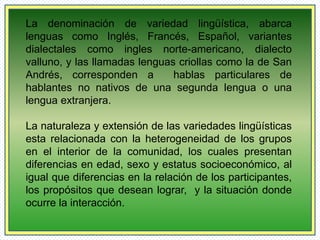 La denominación de variedad lingüística, abarca 
lenguas como Inglés, Francés, Español, variantes 
dialectales como ingles norte-americano, dialecto 
valluno, y las llamadas lenguas criollas como la de San 
Andrés, corresponden a hablas particulares de 
hablantes no nativos de una segunda lengua o una 
lengua extranjera. 
La naturaleza y extensión de las variedades lingüísticas 
esta relacionada con la heterogeneidad de los grupos 
en el interior de la comunidad, los cuales presentan 
diferencias en edad, sexo y estatus socioeconómico, al 
igual que diferencias en la relación de los participantes, 
los propósitos que desean lograr, y la situación donde 
ocurre la interacción. 
 