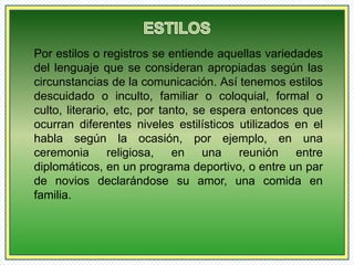 Por estilos o registros se entiende aquellas variedades 
del lenguaje que se consideran apropiadas según las 
circunstancias de la comunicación. Así tenemos estilos 
descuidado o inculto, familiar o coloquial, formal o 
culto, literario, etc, por tanto, se espera entonces que 
ocurran diferentes niveles estilísticos utilizados en el 
habla según la ocasión, por ejemplo, en una 
ceremonia religiosa, en una reunión entre 
diplomáticos, en un programa deportivo, o entre un par 
de novios declarándose su amor, una comida en 
familia. 
 