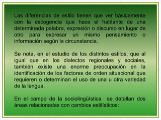 Las diferencias de estilo tienen que ver básicamente 
con la escogencia que hace el hablante de una 
determinada palabra, expresión o discurso en lugar de 
otro para expresar un mismo pensamiento o 
información según la circunstancia. 
Se nota, en el estudio de los distintos estilos, que al 
igual que en los dialectos regionales y sociales, 
también existe una enorme preocupación en la 
identificación de los factores de orden situacional que 
requieren o determinan el uso de una u otra variedad 
de la lengua. 
En el campo de la sociolingüística se detallan dos 
áreas relacionadas con cambios estilísticos: 
 