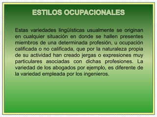 Estas variedades lingüísticas usualmente se originan 
en cualquier situación en donde se hallen presentes 
miembros de una determinada profesión, u ocupación 
calificada o no calificada, que por la naturaleza propia 
de su actividad han creado jergas o expresiones muy 
particulares asociadas con dichas profesiones. La 
variedad de los abogados por ejemplo, es diferente de 
la variedad empleada por los ingenieros. 
 