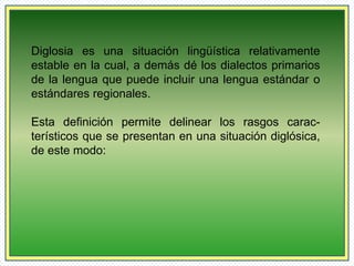Diglosia es una situación lingüística relativamente 
estable en la cual, a demás dé los dialectos primarios 
de la lengua que puede incluir una lengua estándar o 
estándares regionales. 
Esta definición permite delinear los rasgos carac-terísticos 
que se presentan en una situación diglósica, 
de este modo: 
 