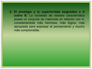 2. El prestigio y la superioridad asignados a A 
sobre B. La sociedad de manera característica 
posee un conjunto de creencias en relación con A, 
considerándola más hermosa, más lógica, más 
apropiada para expresar el pensamiento y mucho 
más comprensible. 
 