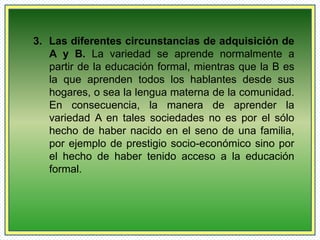 3. Las diferentes circunstancias de adquisición de 
A y B. La variedad se aprende normalmente a 
partir de la educación formal, mientras que la B es 
la que aprenden todos los hablantes desde sus 
hogares, o sea la lengua materna de la comunidad. 
En consecuencia, la manera de aprender la 
variedad A en tales sociedades no es por el sólo 
hecho de haber nacido en el seno de una familia, 
por ejemplo de prestigio socio-económico sino por 
el hecho de haber tenido acceso a la educación 
formal. 
 