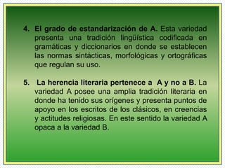 4. El grado de estandarización de A. Esta variedad 
presenta una tradición lingüística codificada en 
gramáticas y diccionarios en donde se establecen 
las normas sintácticas, morfológicas y ortográficas 
que regulan su uso. 
5. La herencia literaria pertenece a A y no a B. La 
variedad A posee una amplia tradición literaria en 
donde ha tenido sus orígenes y presenta puntos de 
apoyo en los escritos de los clásicos, en creencias 
y actitudes religiosas. En este sentido la variedad A 
opaca a la variedad B. 
 