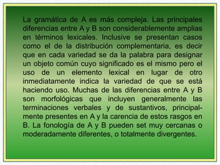 La gramática de A es más compleja. Las principales 
diferencias entre A y B son considerablemente amplias 
en términos lexicales. Inclusive se presentan casos 
como el de la distribución complementaria, es decir 
que en cada variedad se da la palabra para designar 
un objeto común cuyo significado es el mismo pero el 
uso de un elemento lexical en lugar de otro 
inmediatamente indica la variedad de que se está 
haciendo uso. Muchas de las diferencias entre A y B 
son morfológicas que incluyen generalmente las 
terminaciones verbales y de sustantivos, principal-mente 
presentes en A y la carencia de estos rasgos en 
B. La fonología de A y B pueden set muy cercanas o 
moderadamente diferentes, o totalmente divergentes. 
 