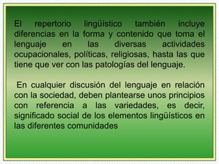 El repertorio lingüístico también incluye 
diferencias en la forma y contenido que toma el 
lenguaje en las diversas actividades 
ocupacionales, políticas, religiosas, hasta las que 
tiene que ver con las patologías del lenguaje. 
En cualquier discusión del lenguaje en relación 
con la sociedad, deben plantearse unos principios 
con referencia a las variedades, es decir, 
significado social de los elementos lingüísticos en 
las diferentes comunidades 
 