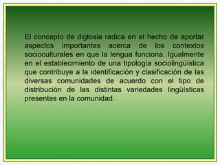 El concepto de diglosia radica en el hecho de aportar 
aspectos importantes acerca de los contextos 
socioculturales en que la lengua funciona. Igualmente 
en el establecimiento de una tipología sociolingüística 
que contribuye a la identificación y clasificación de las 
diversas comunidades de acuerdo con el tipo de 
distribución de las distintas variedades lingüísticas 
presentes en la comunidad. 
 