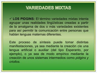 LOS PIDGINS: El término variedades mixtas intenta 
agrupar unas realidades lingüísticas creadas a partir 
de la amalgama de dos o más variedades existentes 
para así permitir la comunicación entre personas que 
hablan lenguas maternas diferentes. 
Este proceso de síntesis puede tomar distintas 
manifestaciones, ya sea mediante la creación cíe una 
lengua artificial o auxiliar (del tipo Esperanto, por 
ejemplo), o ya sea de modo empírico mediante la 
creación de unos sistemas intermedios como pidgins y 
criollos. 
 