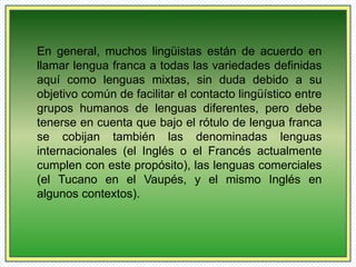 En general, muchos lingüistas están de acuerdo en 
llamar lengua franca a todas las variedades definidas 
aquí como lenguas mixtas, sin duda debido a su 
objetivo común de facilitar el contacto lingüístico entre 
grupos humanos de lenguas diferentes, pero debe 
tenerse en cuenta que bajo el rótulo de lengua franca 
se cobijan también las denominadas lenguas 
internacionales (el Inglés o el Francés actualmente 
cumplen con este propósito), las lenguas comerciales 
(el Tucano en el Vaupés, y el mismo Inglés en 
algunos contextos). 
 