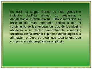 Es decir la lengua franca es más general e 
inclusive clasifica lenguas ya existentes y 
debidamente estandarizadas, Esta clarificación se 
hace mucho más importante debido a que el 
surgimiento de las lenguas del tipo de los pidgins 
obedeció a un factor esencialmente comercial; 
entonces confusamente algunos autores llegan a la 
afirmación errónea de creer que toda lengua que 
cumple con este propósito es un pidgin. 
 