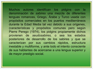 Muchos autores identifican los pidgins con la 
denominación de sabires una mezcla de diferentes 
lenguas romances, Griego, Árabe y Turco usada con 
propósitos comerciales en los puertos mediterráneos 
durante la Edad Media tal vez debido a sus orígenes, 
(características y propósitos comunes pero según 
Pierre Perego (1974), los pidgins propiamente dichos 
provienen de seudosabires, o sea los estados 
posteriores de desarrollo de los sabires y que se 
caracterizan por sus cambios rápidos, estructura 
inestable y multiforme, y ante todo el intento consciente 
de sus hablantes de acercarse a una lengua superior y 
de mayor prestigio social. 
 
