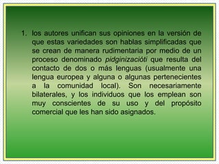 1. los autores unifican sus opiniones en la versión de 
que estas variedades son hablas simplificadas que 
se crean de manera rudimentaria por medio de un 
proceso denominado pidginizacióti que resulta del 
contacto de dos o más lenguas (usualmente una 
lengua europea y alguna o algunas pertenecientes 
a la comunidad local). Son necesariamente 
bilaterales, y los individuos que los emplean son 
muy conscientes de su uso y del propósito 
comercial que les han sido asignados. 
 