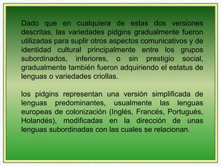 Dado que en cualquiera de estas dos versiones 
descritas, las variedades pidgins gradualmente fueron 
utilizadas para suplir otros aspectos comunicativos y de 
identidad cultural principalmente entre los grupos 
subordinados, inferiores, o sin prestigio social, 
gradualmente también fueron adquiriendo el estatus de 
lenguas o variedades criollas. 
los pidgins representan una versión simplificada de 
lenguas predominantes, usualmente las lenguas 
europeas de colonización (Inglés, Francés, Portugués, 
Holandés), modificadas en la dirección de unas 
lenguas subordinadas con las cuales se relacionan. 
 