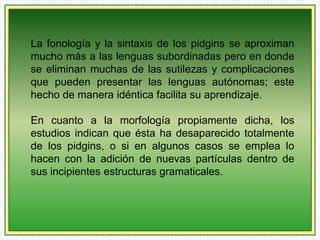 La fonología y la sintaxis de los pidgins se aproximan 
mucho más a las lenguas subordinadas pero en donde 
se eliminan muchas de las sutilezas y complicaciones 
que pueden presentar las lenguas autónomas; este 
hecho de manera idéntica facilita su aprendizaje. 
En cuanto a la morfología propiamente dicha, los 
estudios indican que ésta ha desaparecido totalmente 
de los pidgins, o si en algunos casos se emplea lo 
hacen con la adición de nuevas partículas dentro de 
sus incipientes estructuras gramaticales. 
 