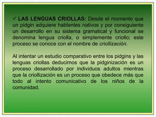  LAS LENGUAS CRIOLLAS: Desde el momento que 
un pidgin adquiere hablantes nativos y por consiguiente 
un desarrollo en su sistema gramatical y funcional se 
denomina lengua criolla, o simplemente criollo; este 
proceso se conoce con el nombre de criollización. 
Al intentar un estudio comparativo entre los pidgins y las 
lenguas criollas deducimos que la pidginización es un 
proceso desarrollado por individuos adultos mientras 
que la criollización es un proceso que obedece más que 
todo al intento comunicativo de los niños de la 
comunidad. 
 