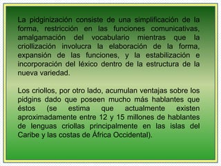 La pidginización consiste de una simplificación de la 
forma, restricción en las funciones comunicativas, 
amalgamación del vocabulario mientras que la 
criollización involucra la elaboración de la forma, 
expansión de las funciones, y la estabilización e 
incorporación del léxico dentro de la estructura de la 
nueva variedad. 
Los criollos, por otro lado, acumulan ventajas sobre los 
pidgins dado que poseen mucho más hablantes que 
éstos (se estima que actualmente existen 
aproximadamente entre 12 y 15 millones de hablantes 
de lenguas criollas principalmente en las islas del 
Caribe y las costas de África Occidental). 
 