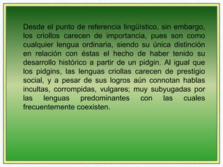 Desde el punto de referencia lingüístico, sin embargo, 
los criollos carecen de importancia, pues son como 
cualquier lengua ordinaria, siendo su única distinción 
en relación con éstas el hecho de haber tenido su 
desarrollo histórico a partir de un pidgin. Al igual que 
los pidgins, las lenguas criollas carecen de prestigio 
social, y a pesar de sus logros aún connotan hablas 
incultas, corrompidas, vulgares; muy subyugadas por 
las lenguas predominantes con las cuales 
frecuentemente coexisten. 
 