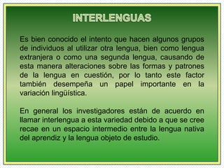 Es bien conocido el intento que hacen algunos grupos 
de individuos al utilizar otra lengua, bien como lengua 
extranjera o como una segunda lengua, causando de 
esta manera alteraciones sobre las formas y patrones 
de la lengua en cuestión, por lo tanto este factor 
también desempeña un papel importante en la 
variación lingüística. 
En general los investigadores están de acuerdo en 
llamar interlengua a esta variedad debido a que se cree 
recae en un espacio intermedio entre la lengua nativa 
del aprendiz y la lengua objeto de estudio. 
 