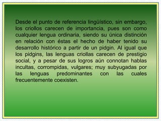 Desde el punto de referencia lingüístico, sin embargo, 
los criollos carecen de importancia, pues son como 
cualquier lengua ordinaria, siendo su única distinción 
en relación con éstas el hecho de haber tenido su 
desarrollo histórico a partir de un pidgin. Al igual que 
los pidgins, las lenguas criollas carecen de prestigio 
social, y a pesar de sus logros aún connotan hablas 
incultas, corrompidas, vulgares; muy subyugadas por 
las lenguas predominantes con las cuales 
frecuentemente coexisten. 
 