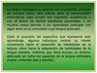 La lengua extranjera se aprende con el propósito principal 
de conocer sobre otra cultura, para la comunicación 
intercultural, para cumplir con requisitos académicos o 
con el ánimo de derivar beneficios personales, y en 
muchos casos permite a los aprendices participar con 
algún éxito en la comunidad cuya lengua aprenden. 
Dado el propósito tan específico que representa este 
aprendizaje, algunos individuos centran su interés 
únicamente hacia el desarrollo de habilidades de la 
lectura, otros hacia la adquisición de habilidades de la 
lengua hablada, mientras que otros buscan un dominio 
adecuado en todos los aspectos de la lengua extranjera 
(hablar, entender, leer y escribir). 
 