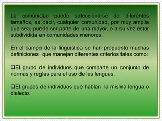 La comunidad puede seleccionarse de diferentes 
tamaños, es decir, cualquier comunidad, por muy amplia 
que sea, puede ser parte de una mayor, o a su vez estar 
subdividida en comunidades menores. 
En el campo de la lingüística se han propuesto muchas 
definiciones que manejan diferentes criterios tales como: 
El grupo de individuos que comparte un conjunto de 
normas y reglas para el uso de las lenguas. 
El grupos de individuos que hablan la misma lengua o 
dialecto. 
 