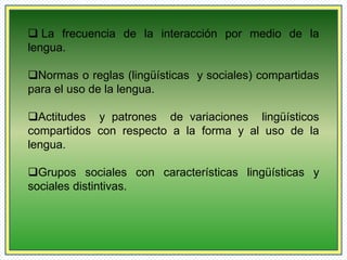  La frecuencia de la interacción por medio de la 
lengua. 
Normas o reglas (lingüísticas y sociales) compartidas 
para el uso de la lengua. 
Actitudes y patrones de variaciones lingüísticos 
compartidos con respecto a la forma y al uso de la 
lengua. 
Grupos sociales con características lingüísticas y 
sociales distintivas. 
 