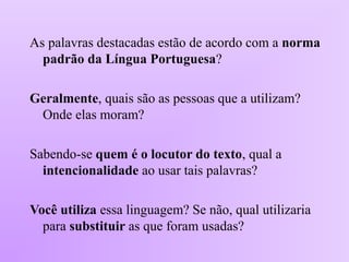 As palavras destacadas estão de acordo com a norma
padrão da Língua Portuguesa?
Geralmente, quais são as pessoas que a utilizam?
Onde elas moram?
Sabendo-se quem é o locutor do texto, qual a
intencionalidade ao usar tais palavras?
Você utiliza essa linguagem? Se não, qual utilizaria
para substituir as que foram usadas?
 