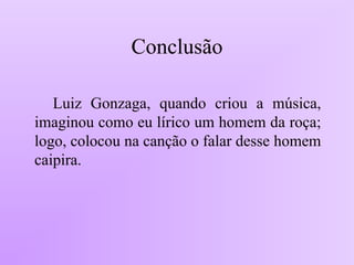 Conclusão
Luiz Gonzaga, quando criou a música,
imaginou como eu lírico um homem da roça;
logo, colocou na canção o falar desse homem
caipira.
 