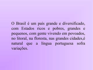 O Brasil é um país grande e diversificado,
com Estados ricos e pobres, grandes e
pequenos, com gente vivendo em povoados,
no litoral, na floresta, nas grandes cidades,é
natural que a língua portuguesa sofra
variações.
 