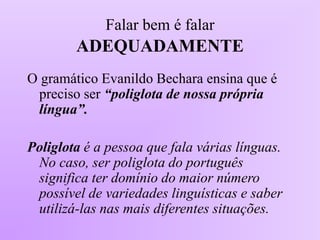 Falar bem é falar
ADEQUADAMENTE
O gramático Evanildo Bechara ensina que é
preciso ser “poliglota de nossa própria
língua”.
Poliglota é a pessoa que fala várias línguas.
No caso, ser poliglota do português
significa ter domínio do maior número
possível de variedades linguísticas e saber
utilizá-las nas mais diferentes situações.
 