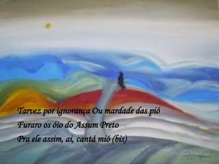 Tarvez por ignorança Ou mardade das pió
Furaro os óio do Assum Preto
Pra ele assim, ai, cantá mió (bis)
 