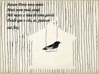 Assum Preto veve sorto
Mais num pode avuá
Mil vezes a sina de uma gaiola
Desde que o céu, ai, pudesse
oiá (bis)
 