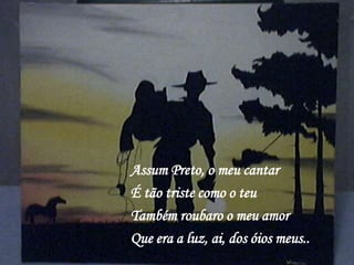 Assum Preto, o meu cantar
É tão triste como o teu
Também roubaro o meu amor
Que era a luz, ai, dos óios meus..
 