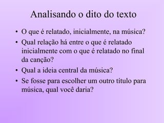 Analisando o dito do texto
• O que é relatado, inicialmente, na música?
• Qual relação há entre o que é relatado
inicialmente com o que é relatado no final
da canção?
• Qual a ideia central da música?
• Se fosse para escolher um outro título para
música, qual você daria?
 